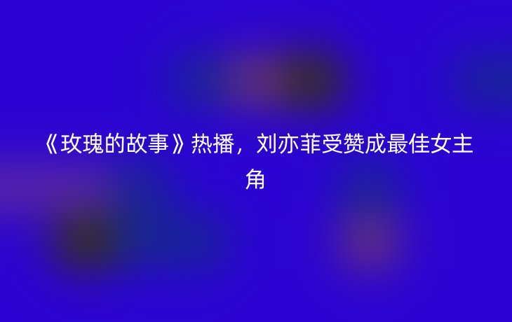 《玫瑰的故事》热播，刘亦菲受赞成最佳女主角