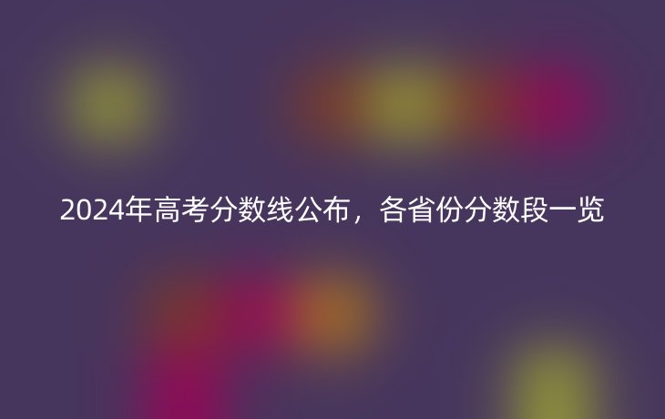 2024年高考分数线公布,各省份分数段一览