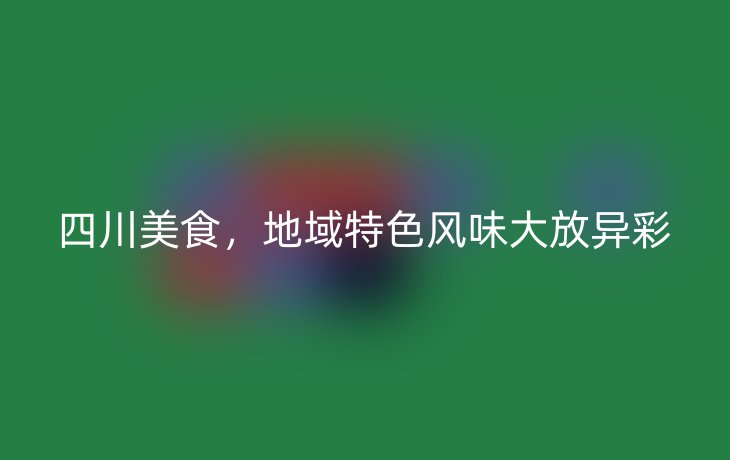 四川美食，地域特色风味大放异彩