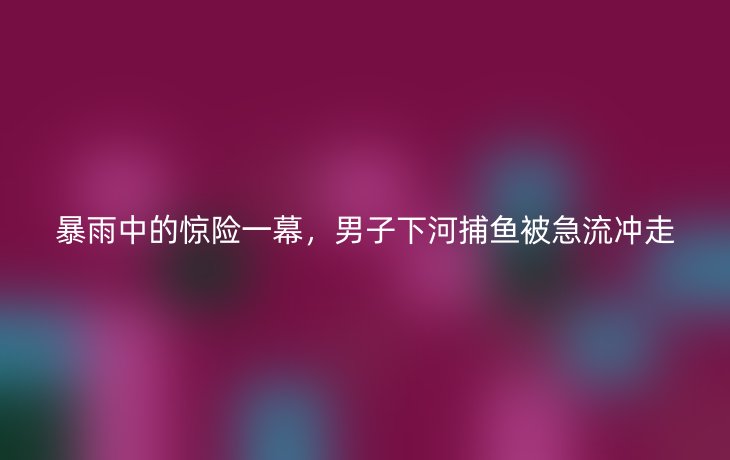 暴雨中的惊险一幕,男子下河捕鱼被急流冲走