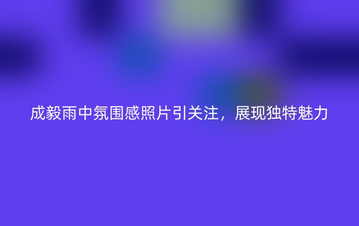 成毅雨中氛围感照片引关注，展现独特魅力