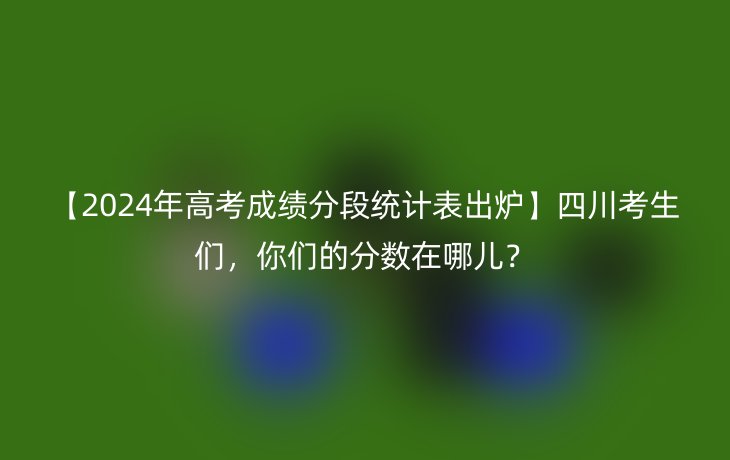 【2024年高考成绩分段统计表出炉】四川考生们,你们的分数在哪儿?
