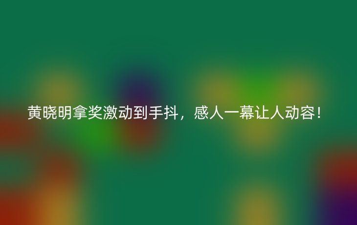 黄晓明拿奖激动到手抖，感人一幕让人动容！