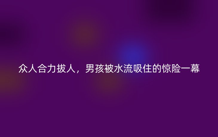 众人合力拔人，男孩被水流吸住的惊险一幕