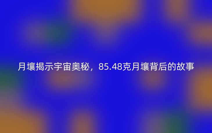 月壤揭示宇宙奥秘,85.48克月壤背后的故事