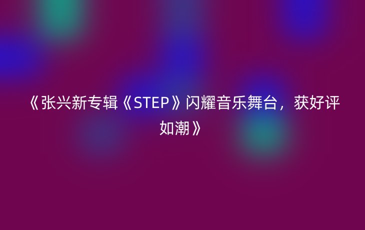 《张兴新专辑《STEP》闪耀音乐舞台,获好评如潮》