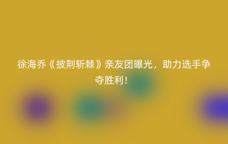 徐海乔《披荆斩棘》亲友团曝光，助力选手争夺胜利！