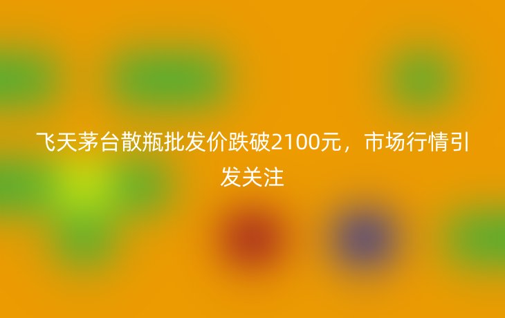 飞天茅台散瓶批发价跌破2100元,市场行情引发关注