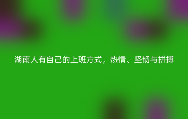 湖南人有自己的上班方式,热情、坚韧与拼搏