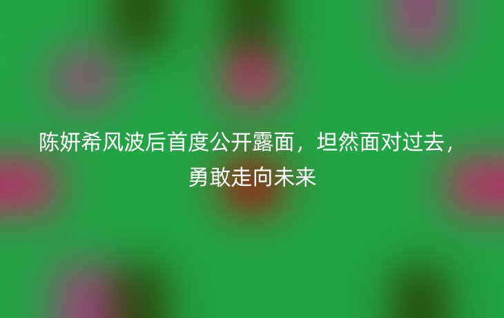 陈妍希风波后首度公开露面,坦然面对过去,勇敢走向未来