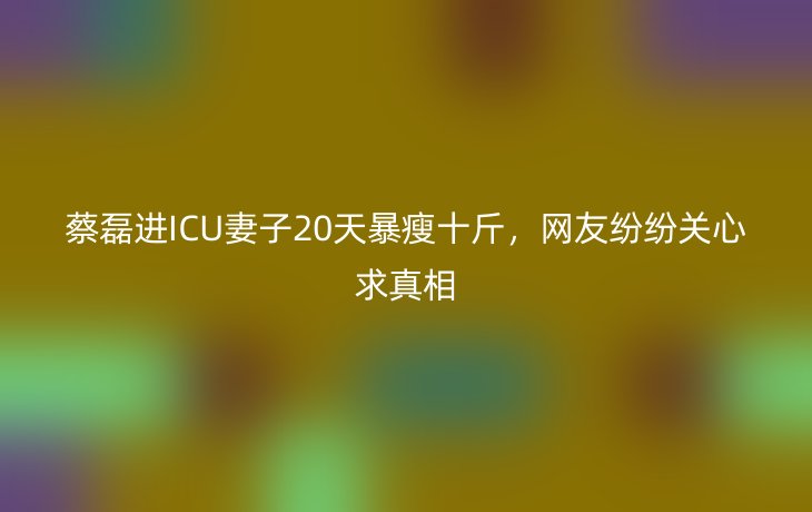 蔡磊进ICU妻子20天暴瘦十斤，网友纷纷关心求真相