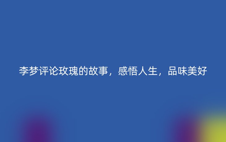 李梦评论玫瑰的故事,感悟人生,品味美好