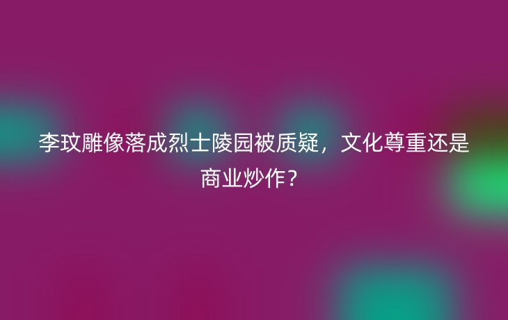 李玟雕像落成烈士陵园被质疑,文化尊重还是商业炒作?