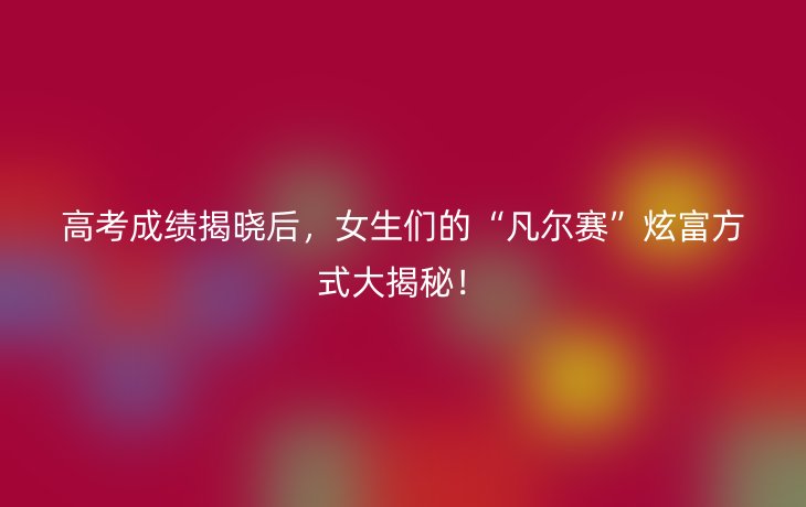 高考成绩揭晓后,女生们的“凡尔赛”炫富方式大揭秘!