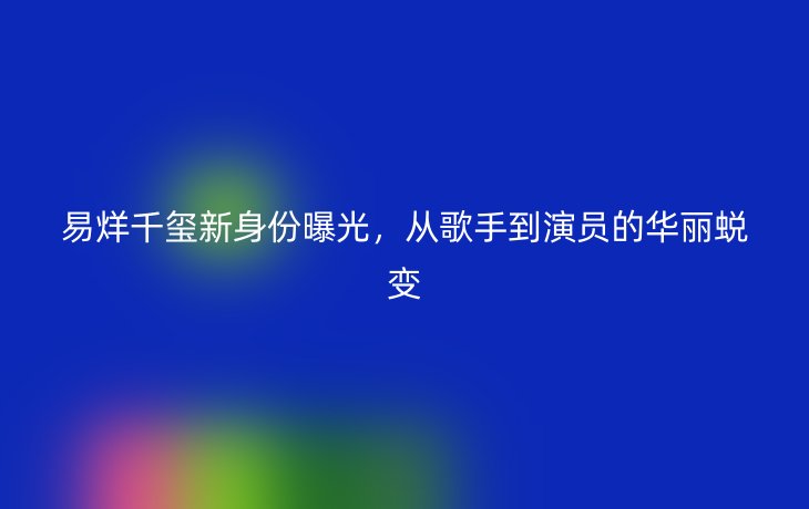 易烊千玺新身份曝光,从歌手到演员的华丽蜕变