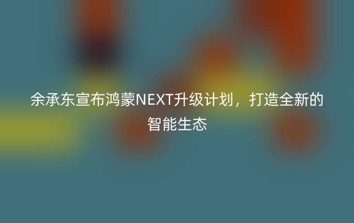 余承东宣布鸿蒙NEXT升级计划，打造全新的智能生态