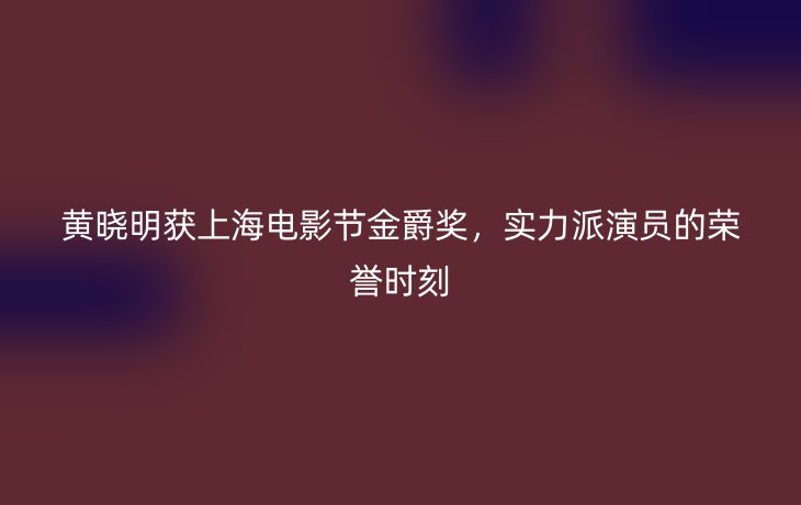 黄晓明获上海电影节金爵奖,实力派演员的荣誉时刻