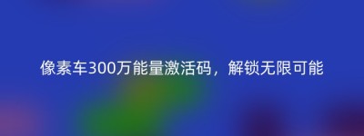 像素车300万能量激活码，解锁无限可能