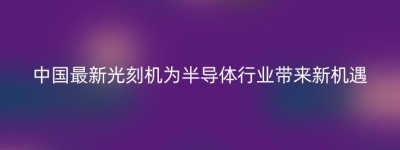 中国最新光刻机为半导体行业带来新机遇