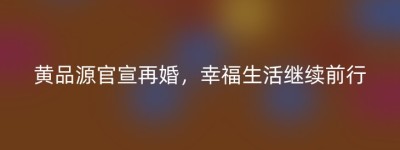 黄品源官宣再婚，幸福生活继续前行