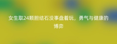 女生取24颗胆结石没事盘着玩，勇气与健康的博弈