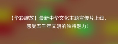 【华彩绽放】最新中华文化主题宣传片上线，感受五千年文明的独特魅力！