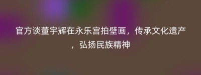 官方谈董宇辉在永乐宫拍壁画，传承文化遗产，弘扬民族精神