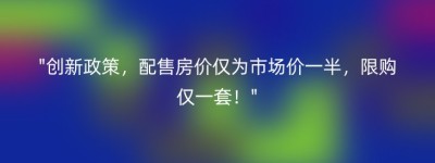 “创新政策，配售房价仅为市场价一半，限购仅一套！”