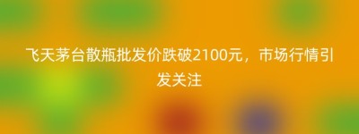 飞天茅台散瓶批发价跌破2100元，市场行情引发关注
