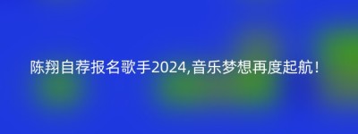 陈翔自荐报名歌手2024,音乐梦想再度起航！